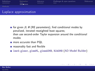 Denitions

Estimation

Inference

Challenges  open questions

References

Methods

Laplace approximation

for given

β, θ

(RE parameters), nd conditional modes by

penalized, iterated reweighted least squares;
then use second-order Taylor expansion around the conditional
modes
more accurate than PQL
reasonably fast and exible

lme4:glmer, glmmML, glmmADMB, R2ADMB

Ben Bolker
GLMMs

(AD Model Builder)

 