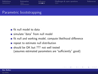 Denitions

Estimation

Inference

Challenges  open questions

Parametric bootstrapping

t null model to data
simulate data from null model
t null and working model, compute likelihood dierence
repeat to estimate null distribution
should be OK but ??? not well tested
(assumes estimated parameters are suciently good)

Ben Bolker
GLMMs

References

 