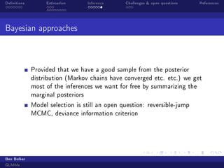 Denitions

Estimation

Inference

Challenges  open questions

References

Bayesian approaches

Provided that we have a good sample from the posterior
distribution (Markov chains have converged etc. etc.) we get
most of the inferences we want for free by summarizing the
marginal posteriors
Model selection is still an open question: reversible-jump
MCMC, deviance information criterion

Ben Bolker
GLMMs

 