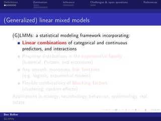 Denitions

Estimation

Inference

Challenges  open questions

References

(Generalized) linear mixed models
(G)LMMs: a statistical modeling framework incorporating:

Linear combinations

of categorical and continuous

predictors, and interactions
Response distributions in the

exponential family

(binomial, Poisson, and extensions)
Any smooth, monotonic

link function

(e.g. logistic, exponential models)
Flexible combinations of

blocking factors

(clustering; random eects)
Applications in ecology, neurobiology, behaviour, epidemiology, real
estate, . . .
Ben Bolker
GLMMs

 