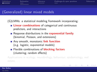 Denitions

Estimation

Inference

Challenges  open questions

References

(Generalized) linear mixed models
(G)LMMs: a statistical modeling framework incorporating:

Linear combinations

of categorical and continuous

predictors, and interactions
Response distributions in the

exponential family

(binomial, Poisson, and extensions)
Any smooth, monotonic

link function

(e.g. logistic, exponential models)
Flexible combinations of

blocking factors

(clustering; random eects)
Applications in ecology, neurobiology, behaviour, epidemiology, real
estate, . . .
Ben Bolker
GLMMs

 