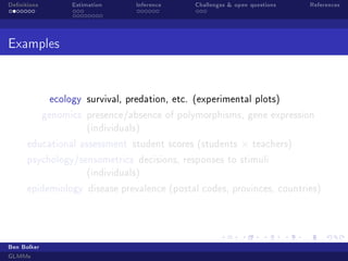 Denitions

Estimation

Inference

Challenges  open questions

References

Examples

ecology survival, predation, etc. (experimental plots)
genomics presence/absence of polymorphisms, gene expression
(individuals)
educational assessment student scores (students

×

teachers)

psychology/sensometrics decisions, responses to stimuli
(individuals)
epidemiology disease prevalence (postal codes, provinces, countries)

Ben Bolker
GLMMs

 