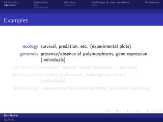 Denitions

Estimation

Inference

Challenges  open questions

References

Examples

ecology survival, predation, etc. (experimental plots)
genomics presence/absence of polymorphisms, gene expression
(individuals)
educational assessment student scores (students

×

teachers)

psychology/sensometrics decisions, responses to stimuli
(individuals)
epidemiology disease prevalence (postal codes, provinces, countries)

Ben Bolker
GLMMs

 