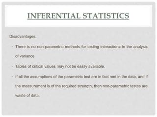 INFERENTIAL STATISTICS
Disadvantages:
• There is no non-parametric methods for testing interactions in the analysis
of variance
• Tables of critical values may not be easily available.
• If all the assumptions of the parametric test are in fact met in the data, and if
the measurement is of the required strength, then non-parametric testes are
waste of data.
 