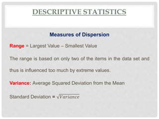 DESCRIPTIVE STATISTICS
Measures of Dispersion
Range = Largest Value – Smallest Value
The range is based on only two of the items in the data set and
thus is influenced too much by extreme values.
Variance: Average Squared Deviation from the Mean
Standard Deviation = 𝑉𝑎𝑟𝑖𝑎𝑛𝑐𝑒
 