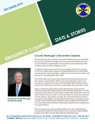 BRUNSWICK COUNTY
STATS & STORIES
DECEMBER 2019
30 GOVERNMENT CENTER DRIVE NE BOLIVIA, NC 28422 | BRUNSWICKCOUNTYNC.GOV | 800.442.7033
CONNECT WITH US Facebook: @BrunswickCounty | Twitter: @BrunswickGovt | LinkedIn | Nextdoor
County Manager’s December Update
We hope that you had a safe and memorable holiday season and started off
the new year well. We are thankful to all of you who volunteered your time
at local charities or donated gifts, food, and other resources these past few
months to help our fellow residents in need.
In an effort to get to know each of our communities better, I have started
to visit our county’s town managers and administrators to learn about their
current projects, answer questions, and find out more about the unique traits
each of our 19 municipalities has to offer.
One of the major topics we are discussing with our municipal partners are
the County’s ongoing Public Utilities water and wastewater projects. The
top priority among all our projects is the Northwest Water Treatment Plant
project, from which all our customers receive either all or part of their water.
We are currently accepting bids to add a low-pressure reverse osmosis
system and expand the water capacity at the plant through March 5, and we
anticipate that the Board of Commissioners will decide which bids to proceed
with in April and issue a notice to construct in May. The low-pressure reverse
osmosis system is expected to go online 30 to 36 months from the start of
construction, depending on the bid alternate selected. Low-pressure reverse
osmosis is the most protective treatment system available and will allow us
to remove PFAS, GenX, and other contaminants that have been polluted into
the Cape Fear River.
We encourage you to visit our website, follow our social media channels,
and sign up for emails from the County to stay in the loop on this project’s
progress and other county news that we routinely share.
Brunswick County Manager
Randell Woodruff
 