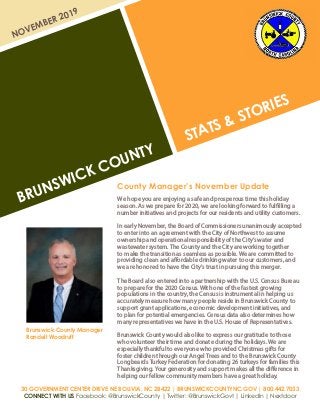 BRUNSWICK COUNTY
STATS & STORIES
NOVEMBER 2019
30 GOVERNMENT CENTER DRIVE NE BOLIVIA, NC 28422 | BRUNSWICKCOUNTYNC.GOV | 800.442.7033
CONNECT WITH US Facebook: @BrunswickCounty | Twitter: @BrunswickGovt | LinkedIn | Nextdoor
County Manager’s November Update
We hope you are enjoying a safe and prosperous time this holiday
season. As we prepare for 2020, we are looking forward to fulfilling a
number initiatives and projects for our residents and utility customers.
In early November, the Board of Commissioners unanimously accepted
to enter into an agreement with the City of Northwest to assume
ownership and operational responsibility of the City’s water and
wastewater system. The County and the City are working together
to make the transition as seamless as possible. We are committed to
providing clean and affordable drinking water to our customers, and
we are honored to have the City’s trust in pursuing this merger.
The Board also entered into a partnership with the U.S. Census Bureau
to prepare for the 2020 Census. With one of the fastest growing
populations in the country, the Census is instrumental in helping us
accurately measure how many people reside in Brunswick County to
support grant applications, economic development initiatives, and
to plan for potential emergencies. Census data also determines how
many representatives we have in the U.S. House of Representatives.
Brunswick County would also like to express our gratitude to those
who volunteer their time and donate during the holidays. We are
especially thankful to everyone who provided Christmas gifts for
foster children through our Angel Trees and to the Brunswick County
Longbeards Turkey Federation for donating 26 turkeys for families this
Thanksgiving. Your generosity and support makes all the difference in
helping our fellow community members have a great holiday.
Brunswick County Manager
Randell Woodruff
 