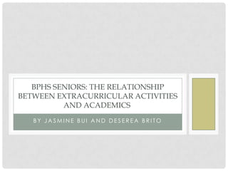 BPHS SENIORS: THE RELATIONSHIP
BETWEEN EXTRACURRICULAR ACTIVITIES
          AND ACADEMICS
   BY JASMINE BUI AND DESEREA BRITO
 