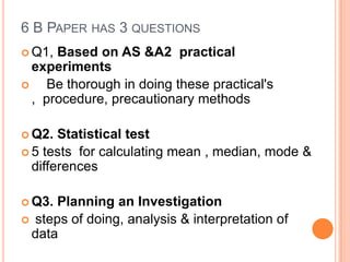 6 B PAPER HAS 3 QUESTIONS
 Q1, Based on AS &A2 practical
  experiments
    Be thorough in doing these practical's
  , procedure, precautionary methods

 Q2.  Statistical test
 5 tests for calculating mean , median, mode &
  differences

 Q3. Planning an Investigation
 steps of doing, analysis & interpretation of
 data
 