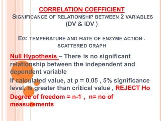 CORRELATION COEFFICIENT
SIGNIFICANCE OF RELATIONSHIP BETWEEN 2 VARIABLES
                   (DV & IDV )

  EG: TEMPERATURE AND RATE OF ENZYME ACTION .
                 SCATTERED GRAPH

Null Hypothesis – There is no significant
relationship between the independent and
dependent variable
If calculated value, at p = 0.05 , 5% significance
level, is greater than critical value , REJECT Ho
Degree of freedom = n-1 , n= no of
measurements
 