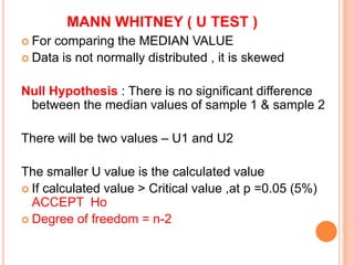 MANN WHITNEY ( U TEST )
 Forcomparing the MEDIAN VALUE
 Data is not normally distributed , it is skewed


Null Hypothesis : There is no significant difference
 between the median values of sample 1 & sample 2

There will be two values – U1 and U2

The smaller U value is the calculated value
 If calculated value > Critical value ,at p =0.05 (5%)
  ACCEPT Ho
 Degree of freedom = n-2
 
