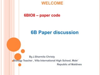WELCOME

         6BIO8 – paper code



               6B Paper discussion



             By.J.Sharmila Christy
Biology Teacher , Villa International High School, Male’
                                     Republic of Maldives
 