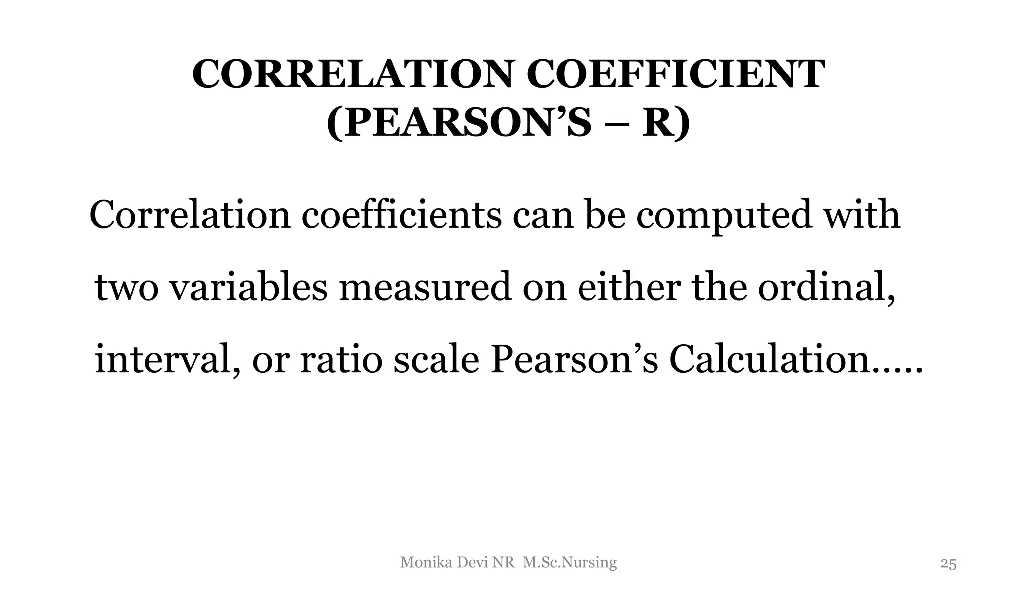 CORRELATION COEFFICIENT
(PEARSON’S – R)
Correlation coefficients can be computed with
two variables measured on either the ordinal,
interval, or ratio scale Pearson’s Calculation…..
25
Monika Devi NR M.Sc.Nursing
 