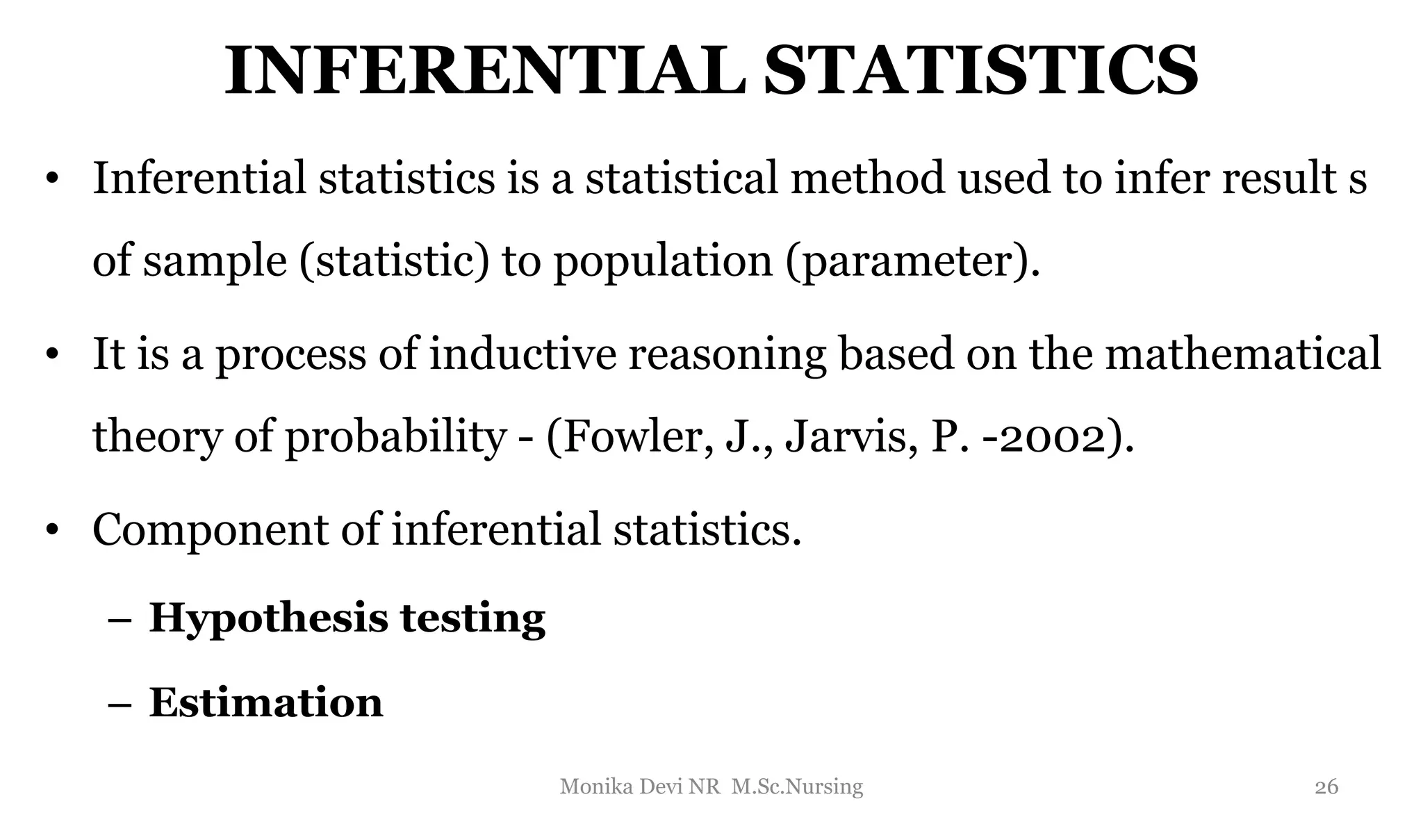INFERENTIAL STATISTICS
• Inferential statistics is a statistical method used to infer result s
of sample (statistic) to population (parameter).
• It is a process of inductive reasoning based on the mathematical
theory of probability - (Fowler, J., Jarvis, P. -2002).
• Component of inferential statistics.
– Hypothesis testing
– Estimation
26
Monika Devi NR M.Sc.Nursing
 
