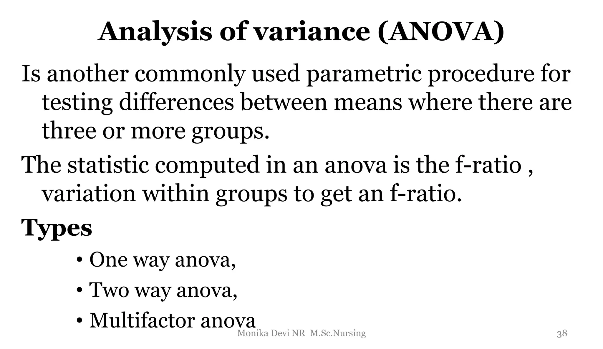 Analysis of variance (ANOVA)
Is another commonly used parametric procedure for
testing differences between means where there are
three or more groups.
The statistic computed in an anova is the f-ratio ,
variation within groups to get an f-ratio.
Types
• One way anova,
• Two way anova,
• Multifactor anova 38
Monika Devi NR M.Sc.Nursing
 