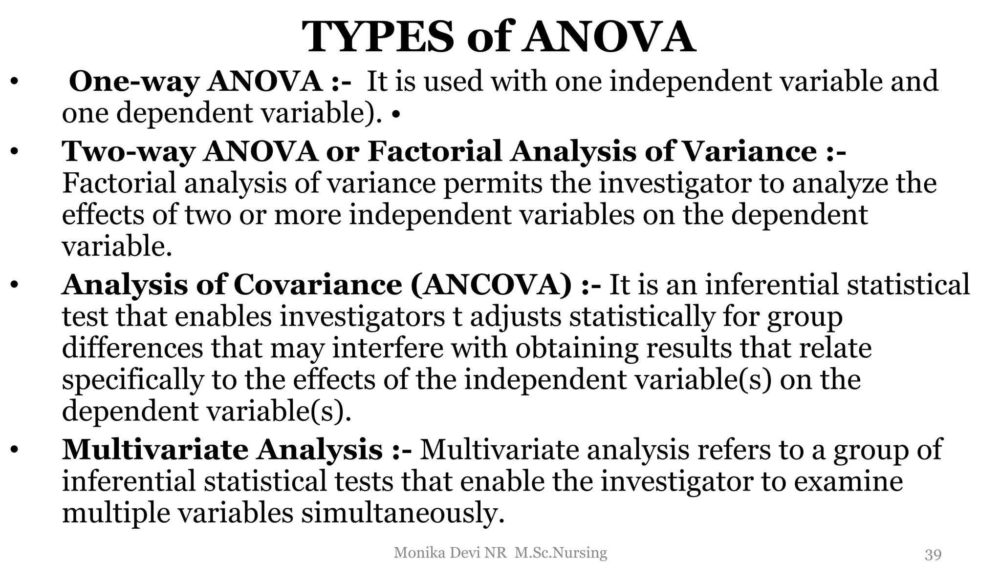 TYPES of ANOVA
• One-way ANOVA :- It is used with one independent variable and
one dependent variable). •
• Two-way ANOVA or Factorial Analysis of Variance :-
Factorial analysis of variance permits the investigator to analyze the
effects of two or more independent variables on the dependent
variable.
• Analysis of Covariance (ANCOVA) :- It is an inferential statistical
test that enables investigators t adjusts statistically for group
differences that may interfere with obtaining results that relate
specifically to the effects of the independent variable(s) on the
dependent variable(s).
• Multivariate Analysis :- Multivariate analysis refers to a group of
inferential statistical tests that enable the investigator to examine
multiple variables simultaneously.
39
Monika Devi NR M.Sc.Nursing
 