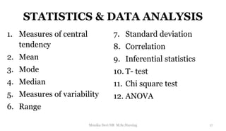 STATISTICS & DATA ANALYSIS
1. Measures of central
tendency
2. Mean
3. Mode
4. Median
5. Measures of variability
6. Range
7. Standard deviation
8. Correlation
9. Inferential statistics
10. T- test
11. Chi square test
12. ANOVA
17
Monika Devi NR M.Sc.Nursing
 