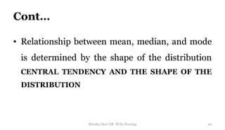 Cont…
• Relationship between mean, median, and mode
is determined by the shape of the distribution
CENTRAL TENDENCY AND THE SHAPE OF THE
DISTRIBUTION
20
Monika Devi NR M.Sc.Nursing
 