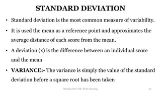 STANDARD DEVIATION
• Standard deviation is the most common measure of variability.
• It is used the mean as a reference point and approximates the
average distance of each score from the mean.
• A deviation (x) is the difference between an individual score
and the mean
• VARIANCE:- The variance is simply the value of the standard
deviation before a square root has been taken
22
Monika Devi NR M.Sc.Nursing
 