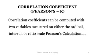 CORRELATION COEFFICIENT
(PEARSON’S – R)
Correlation coefficients can be computed with
two variables measured on either the ordinal,
interval, or ratio scale Pearson’s Calculation…..
25
Monika Devi NR M.Sc.Nursing
 