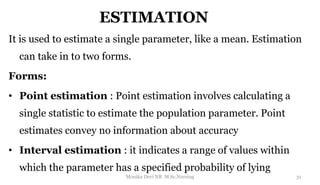 ESTIMATION
It is used to estimate a single parameter, like a mean. Estimation
can take in to two forms.
Forms:
• Point estimation : Point estimation involves calculating a
single statistic to estimate the population parameter. Point
estimates convey no information about accuracy
• Interval estimation : it indicates a range of values within
which the parameter has a specified probability of lying
31
Monika Devi NR M.Sc.Nursing
 