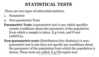 STATISTICAL TESTS
There are two types of inferential statistics
1. Parametric
2. Non-parametric Tests
Parametric Tests A parametric test is one which specifies
certain conditions about the parameter of the population
from which a sample is taken. E.g t-test, and F-test
(ANOVA).
Non-parametric tests (Distribution-free Statistics) A non-
parametric test is one does not specify any conditions about
the parameter of the population from which the population is
drawn. These tests are called. E.g Chi-squire test.
32
Monika Devi NR M.Sc.Nursing
 