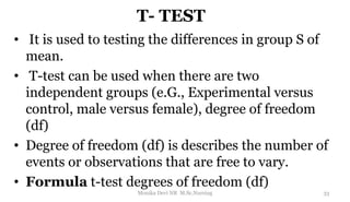T- TEST
• It is used to testing the differences in group S of
mean.
• T-test can be used when there are two
independent groups (e.G., Experimental versus
control, male versus female), degree of freedom
(df)
• Degree of freedom (df) is describes the number of
events or observations that are free to vary.
• Formula t-test degrees of freedom (df)
33
Monika Devi NR M.Sc.Nursing
 