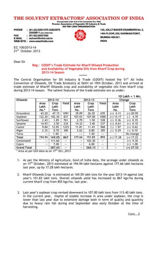 EC 106/2013-14
21st
October, 2013
Dear Sir
Reg : COOIT’s Trade Estimate for Kharif Oilseed Production
and Availability of Vegetable Oils from Kharif Crop during
2013-14 Season
*******
The Central Organisation for Oil Industry & Trade (COOIT) hosted the 51st
All India
Convention of Oilseeds, Oil Trade &Industry at Delhi on 19th October, 2013 and arrived at
trade estimate of Khariff Oilseeds crop and availability of vegetable oils from kharif crop
during 2013-14 season. The salient features of the trade estimate are as under:
10 Lakh = 1 Mn.
Oilseeds 2013-14 2012-13 Change
Area
Lakh
Ha.*
Crop
Lakh
Tons
Yield Area
Lakh
Ha.
Crop
Lakh
Tons
Yield Area
Lakh
Ha.
Crop
Lakh
Tons
Groundnut 43.20 47.15 1091 39.09 26.20 670 (+) 4.11 (+) 20.95
Soybean 122.20 102.30 837 107.03 107.00 1000 (+) 15.17 (-) 4.70
Sunflower 2.43 1.85 761 2.79 1.50 538 (-) 0.36 (+) 0.35
Sesame 14.93 3.50 234 14.32 3.40 237 (+) 0.61 (+) 0.10
Castor 9.84 12.05 1225 11.81 11.43 968 (-) 1.97 (+) 0.62
Niger 2.33 0.70 300 2.62 0.80 305 (-) 0.29 (-) 0.10
Toria -- 1.50 -- --- 1.50 --- -- No change
Total 194.94 169.05 867 177.66 151.83 855 (+) 17.28 (+) 17.22
Cottonseed -- 111.60 -- -- 102.30 -- -- (+) 9.30
Copra -- 7.00 -- -- 6.00 -- -- (+) 1.00
Grand Total 287.65 -- -- 260.13 -- -- (+) 27.52
* Area as per GOI data as on 17th
Oct.,2013
1. As per the Ministry of Agriculture, Govt.of India data, the acreage under oilseeds as
on 17th
October, 2013 estimated at 194.94 lakh hectares against 177.66 lakh hectares
last year, up by 17.28 lakh hectares.
2. Kharif Oilseeds Crop is estimated at 169.05 lakh tons for the year 2013-14 against last
year’s 151.83 lakh tons. Overall oilseeds yield has increased to 867 kgs/ha during
current kharif crop from 855 kgs/ha. last year.
3. Last year’s soybean crop revised downward to 107.00 lakh tons from 113.40 lakh tons.
In the current year, inspite of sizable increase in area under soybean, the crop is
lower than last year due to extensive damage both in term of quality and quantity
due to heavy rain fall during end September also early October at the time of
harvesting.
Cont….2
 