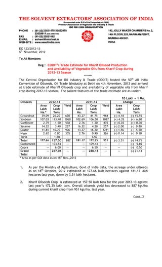 EC 123/2012-13
5th
November, 2012
To All Members
Reg : COOIT’s Trade Estimate for Kharif Oilseed Production
and Availability of Vegetable Oils from Kharif Crop during
2012-13 Season
*******
The Central Organisation for Oil Industry & Trade (COOIT) hosted the 50th
All India
Convention of Oilseeds, Oil Trade &Industry at Delhi on 4th November, 2012 and arrived
at trade estimate of Khariff Oilseeds crop and availability of vegetable oils from kharif
crop during 2012-13 season. The salient features of the trade estimate are as under:
10 Lakh = 1 Mn.
Oilseeds 2012-13 2011-12 Change
Area
Lakh
Ha.*
Crop
Lakh
Tons
Yield Area
Lakh
Ha.
Crop
Lakh
Tons
Yield Area
Lakh
Ha.
Crop
Lakh
Tons
Groundnut 39.09 26.20 670 43.27 41.75 964 (-) 4.18 (-) 15.55
Soybean 107.03 113.40 1060 102.69 106.50 1037 (+) 4.35 (+) 6.90
Sunflower 2.79 1.50 538 2.76 1.20 435 (+) 0.03 (+) 0.30
Sesame 14.32 3.40 237 16.32 4.20 257 (-) 2.00 (-) 0.80
Castor 11.81 10.70 906 13.37 16.20 1211 (-) 1.56 (-) 5.50
Niger 2.62 0.80 305 2.76 0.90 326 (-) 0.14 (-) 0.10
Toria -- 1.50 -- -- 1.50 -- -- --
Total 177.66 157.50 887 181.17 172.25 951 (-) 3.51 (-) 14.75
Cottonseed -- 103.54 -- -- 109.43 -- -- (-) 5.89
Copra -- 6.00 -- -- 6.50 -- -- (-) 0.50
Grand
Total
-- 267.04 -- -- 288.18 -- -- (-) 21.14
* Area as per GOI data as on 18th
Nov.,2012
1. As per the Ministry of Agriculture, Govt.of India data, the acreage under oilseeds
as on 18th
October, 2012 estimated at 177.66 lakh hectares against 181.17 lakh
hectares last year, down by 3.51 lakh hectares.
2. Kharif Oilseeds Crop is estimated at 157.50 lakh tons for the year 2012-13 against
last year’s 172.25 lakh tons. Overall oilseeds yield has decreased to 887 kgs/ha
during current kharif crop from 951 kgs/ha. last year.
Cont…2
 