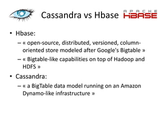 Cassandra vs Hbase
• Hbase:
  – « open-source, distributed, versioned, column-
    oriented store modeled after Google's Bigtable »
  – « Bigtable-like capabilities on top of Hadoop and
    HDFS »
• Cassandra:
  – « a BigTable data model running on an Amazon
    Dynamo-like infrastructure »
 