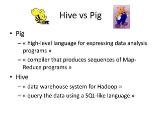 Hive vs Pig
• Pig
  – « high-level language for expressing data analysis
    programs »
  – « compiler that produces sequences of Map-
    Reduce programs »
• Hive
  – « data warehouse system for Hadoop »
  – « query the data using a SQL-like language »
 
