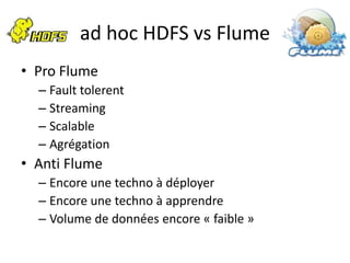 ad hoc HDFS vs Flume
• Pro Flume
  – Fault tolerent
  – Streaming
  – Scalable
  – Agrégation
• Anti Flume
  – Encore une techno à déployer
  – Encore une techno à apprendre
  – Volume de données encore « faible »
 