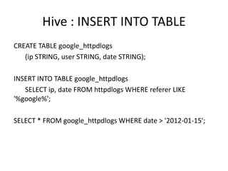 Hive : INSERT INTO TABLE
CREATE TABLE google_httpdlogs
   (ip STRING, user STRING, date STRING);

INSERT INTO TABLE google_httpdlogs
   SELECT ip, date FROM httpdlogs WHERE referer LIKE
'%google%';

SELECT * FROM google_httpdlogs WHERE date > '2012-01-15';
 