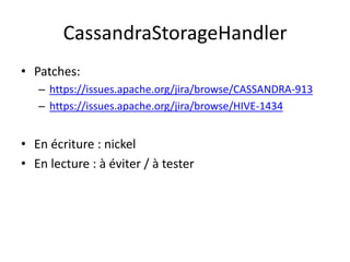 CassandraStorageHandler
• Patches:
   – https://issues.apache.org/jira/browse/CASSANDRA-913
   – https://issues.apache.org/jira/browse/HIVE-1434


• En écriture : nickel
• En lecture : à éviter / à tester
 