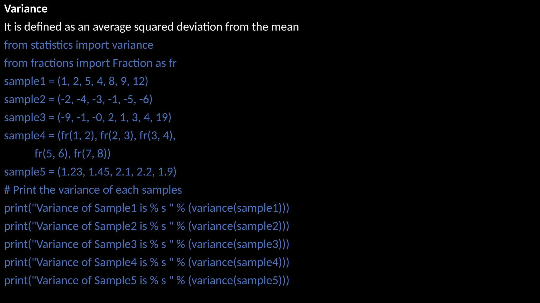 Variance
It is defined as an average squared deviation from the mean
from statistics import variance
from fractions import Fraction as fr
sample1 = (1, 2, 5, 4, 8, 9, 12)
sample2 = (-2, -4, -3, -1, -5, -6)
sample3 = (-9, -1, -0, 2, 1, 3, 4, 19)
sample4 = (fr(1, 2), fr(2, 3), fr(3, 4),
fr(5, 6), fr(7, 8))
sample5 = (1.23, 1.45, 2.1, 2.2, 1.9)
# Print the variance of each samples
print("Variance of Sample1 is % s " % (variance(sample1)))
print("Variance of Sample2 is % s " % (variance(sample2)))
print("Variance of Sample3 is % s " % (variance(sample3)))
print("Variance of Sample4 is % s " % (variance(sample4)))
print("Variance of Sample5 is % s " % (variance(sample5)))
 