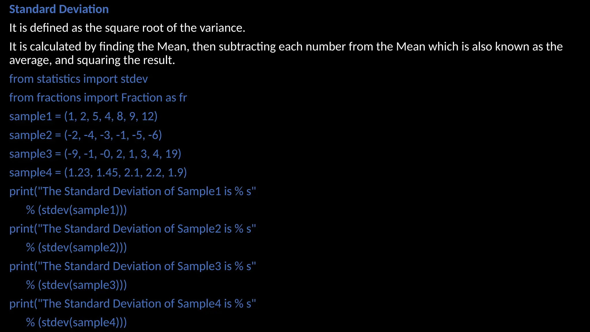 Standard Deviation
It is defined as the square root of the variance.
It is calculated by finding the Mean, then subtracting each number from the Mean which is also known as the
average, and squaring the result.
from statistics import stdev
from fractions import Fraction as fr
sample1 = (1, 2, 5, 4, 8, 9, 12)
sample2 = (-2, -4, -3, -1, -5, -6)
sample3 = (-9, -1, -0, 2, 1, 3, 4, 19)
sample4 = (1.23, 1.45, 2.1, 2.2, 1.9)
print("The Standard Deviation of Sample1 is % s"
% (stdev(sample1)))
print("The Standard Deviation of Sample2 is % s"
% (stdev(sample2)))
print("The Standard Deviation of Sample3 is % s"
% (stdev(sample3)))
print("The Standard Deviation of Sample4 is % s"
% (stdev(sample4)))
 