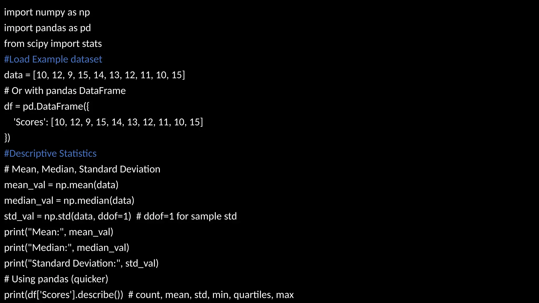 import numpy as np
import pandas as pd
from scipy import stats
#Load Example dataset
data = [10, 12, 9, 15, 14, 13, 12, 11, 10, 15]
# Or with pandas DataFrame
df = pd.DataFrame({
'Scores': [10, 12, 9, 15, 14, 13, 12, 11, 10, 15]
})
#Descriptive Statistics
# Mean, Median, Standard Deviation
mean_val = np.mean(data)
median_val = np.median(data)
std_val = np.std(data, ddof=1) # ddof=1 for sample std
print("Mean:", mean_val)
print("Median:", median_val)
print("Standard Deviation:", std_val)
# Using pandas (quicker)
print(df['Scores'].describe()) # count, mean, std, min, quartiles, max
 