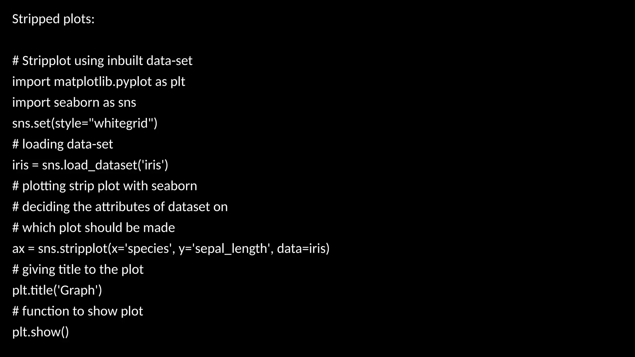 Stripped plots:
# Stripplot using inbuilt data-set
import matplotlib.pyplot as plt
import seaborn as sns
sns.set(style="whitegrid")
# loading data-set
iris = sns.load_dataset('iris')
# plotting strip plot with seaborn
# deciding the attributes of dataset on
# which plot should be made
ax = sns.stripplot(x='species', y='sepal_length', data=iris)
# giving title to the plot
plt.title('Graph')
# function to show plot
plt.show()
 