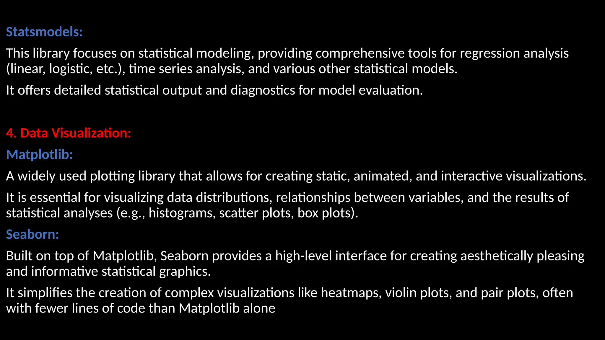 Statsmodels:
This library focuses on statistical modeling, providing comprehensive tools for regression analysis
(linear, logistic, etc.), time series analysis, and various other statistical models.
It offers detailed statistical output and diagnostics for model evaluation.
4. Data Visualization:
Matplotlib:
A widely used plotting library that allows for creating static, animated, and interactive visualizations.
It is essential for visualizing data distributions, relationships between variables, and the results of
statistical analyses (e.g., histograms, scatter plots, box plots).
Seaborn:
Built on top of Matplotlib, Seaborn provides a high-level interface for creating aesthetically pleasing
and informative statistical graphics.
It simplifies the creation of complex visualizations like heatmaps, violin plots, and pair plots, often
with fewer lines of code than Matplotlib alone
 