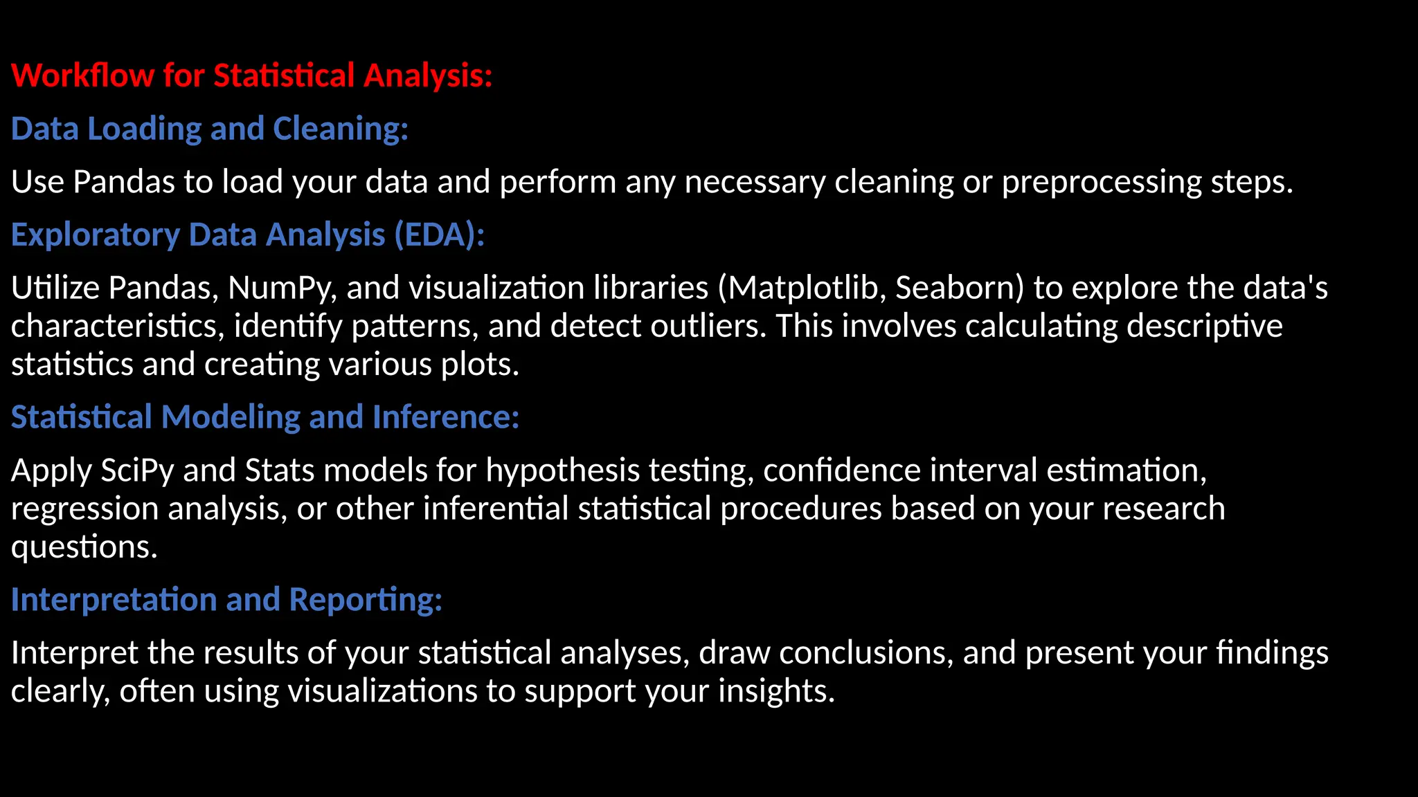 Workflow for Statistical Analysis:
Data Loading and Cleaning:
Use Pandas to load your data and perform any necessary cleaning or preprocessing steps.
Exploratory Data Analysis (EDA):
Utilize Pandas, NumPy, and visualization libraries (Matplotlib, Seaborn) to explore the data's
characteristics, identify patterns, and detect outliers. This involves calculating descriptive
statistics and creating various plots.
Statistical Modeling and Inference:
Apply SciPy and Stats models for hypothesis testing, confidence interval estimation,
regression analysis, or other inferential statistical procedures based on your research
questions.
Interpretation and Reporting:
Interpret the results of your statistical analyses, draw conclusions, and present your findings
clearly, often using visualizations to support your insights.
 