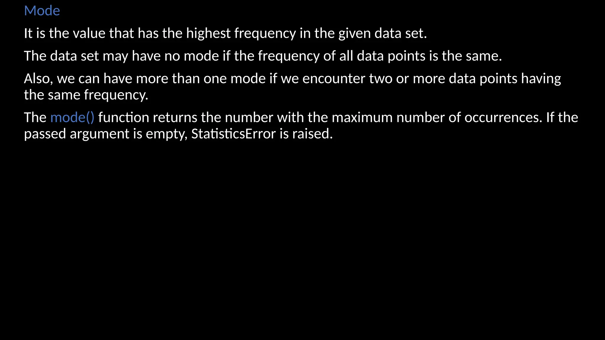 Mode
It is the value that has the highest frequency in the given data set.
The data set may have no mode if the frequency of all data points is the same.
Also, we can have more than one mode if we encounter two or more data points having
the same frequency.
The mode() function returns the number with the maximum number of occurrences. If the
passed argument is empty, StatisticsError is raised.
 