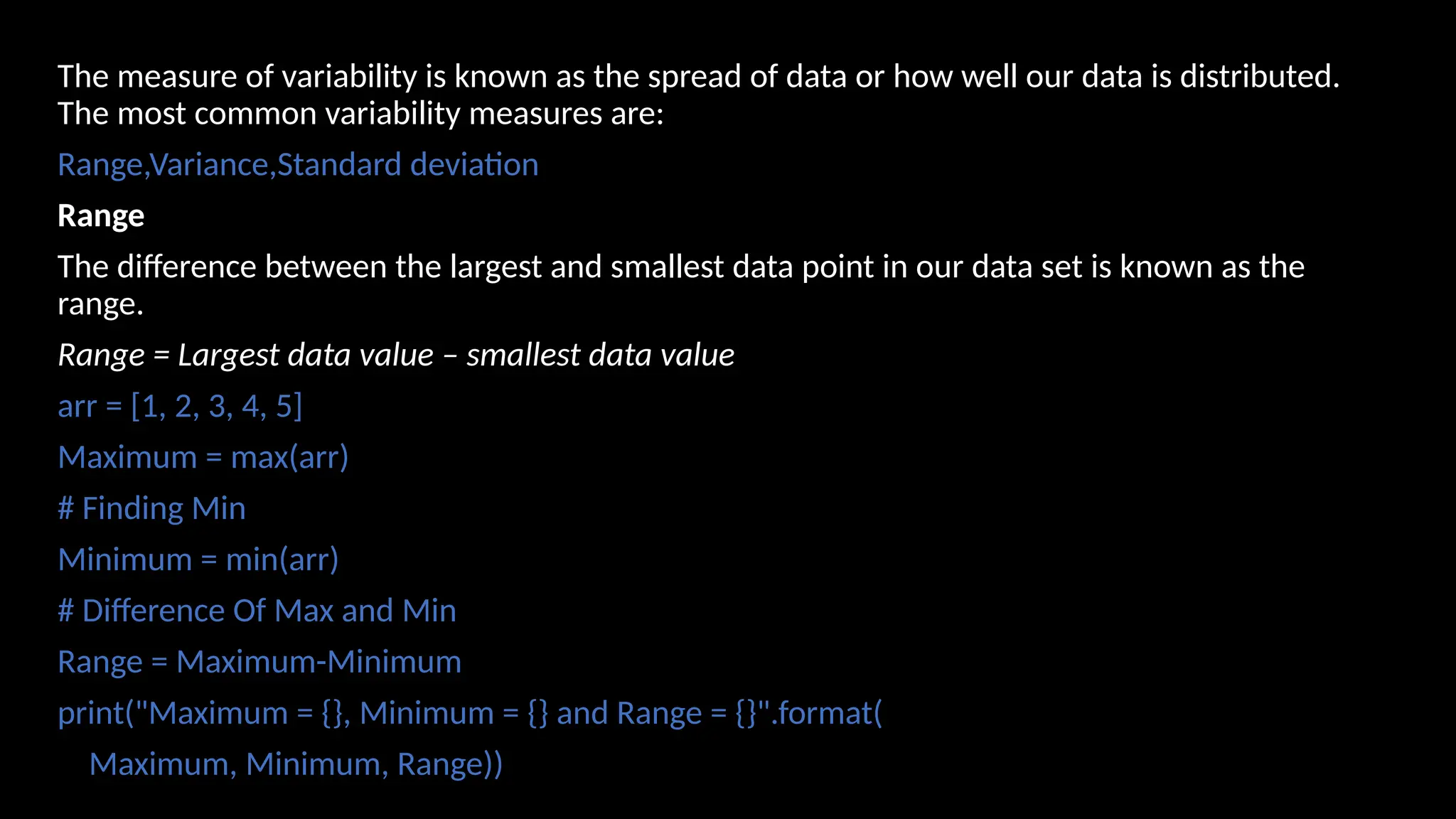 The measure of variability is known as the spread of data or how well our data is distributed.
The most common variability measures are:
Range,Variance,Standard deviation
Range
The difference between the largest and smallest data point in our data set is known as the
range.
Range = Largest data value – smallest data value
arr = [1, 2, 3, 4, 5]
Maximum = max(arr)
# Finding Min
Minimum = min(arr)
# Difference Of Max and Min
Range = Maximum-Minimum
print("Maximum = {}, Minimum = {} and Range = {}".format(
Maximum, Minimum, Range))
 