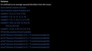 Variance
It is defined as an average squared deviation from the mean
from statistics import variance
from fractions import Fraction as fr
sample1 = (1, 2, 5, 4, 8, 9, 12)
sample2 = (-2, -4, -3, -1, -5, -6)
sample3 = (-9, -1, -0, 2, 1, 3, 4, 19)
sample4 = (fr(1, 2), fr(2, 3), fr(3, 4),
fr(5, 6), fr(7, 8))
sample5 = (1.23, 1.45, 2.1, 2.2, 1.9)
# Print the variance of each samples
print("Variance of Sample1 is % s " % (variance(sample1)))
print("Variance of Sample2 is % s " % (variance(sample2)))
print("Variance of Sample3 is % s " % (variance(sample3)))
print("Variance of Sample4 is % s " % (variance(sample4)))
print("Variance of Sample5 is % s " % (variance(sample5)))
 