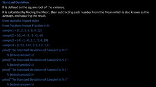 Standard Deviation
It is defined as the square root of the variance.
It is calculated by finding the Mean, then subtracting each number from the Mean which is also known as the
average, and squaring the result.
from statistics import stdev
from fractions import Fraction as fr
sample1 = (1, 2, 5, 4, 8, 9, 12)
sample2 = (-2, -4, -3, -1, -5, -6)
sample3 = (-9, -1, -0, 2, 1, 3, 4, 19)
sample4 = (1.23, 1.45, 2.1, 2.2, 1.9)
print("The Standard Deviation of Sample1 is % s"
% (stdev(sample1)))
print("The Standard Deviation of Sample2 is % s"
% (stdev(sample2)))
print("The Standard Deviation of Sample3 is % s"
% (stdev(sample3)))
print("The Standard Deviation of Sample4 is % s"
% (stdev(sample4)))
 