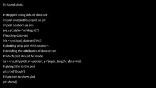 Stripped plots:
# Stripplot using inbuilt data-set
import matplotlib.pyplot as plt
import seaborn as sns
sns.set(style="whitegrid")
# loading data-set
iris = sns.load_dataset('iris')
# plotting strip plot with seaborn
# deciding the attributes of dataset on
# which plot should be made
ax = sns.stripplot(x='species', y='sepal_length', data=iris)
# giving title to the plot
plt.title('Graph')
# function to show plot
plt.show()
 