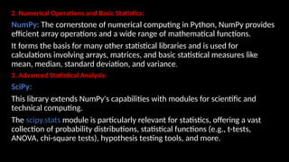 2. Numerical Operations and Basic Statistics:
NumPy: The cornerstone of numerical computing in Python, NumPy provides
efficient array operations and a wide range of mathematical functions.
It forms the basis for many other statistical libraries and is used for
calculations involving arrays, matrices, and basic statistical measures like
mean, median, standard deviation, and variance.
3. Advanced Statistical Analysis:
SciPy:
This library extends NumPy's capabilities with modules for scientific and
technical computing.
The scipy.stats module is particularly relevant for statistics, offering a vast
collection of probability distributions, statistical functions (e.g., t-tests,
ANOVA, chi-square tests), hypothesis testing tools, and more.
 