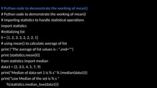 # Python code to demonstrate the working of mean()
# Python code to demonstrate the working of mean()
# importing statistics to handle statistical operations
import statistics
#initializing list
li = [1, 2, 3, 3, 2, 2, 2, 1]
# using mean() to calculate average of list
print ("The average of list values is : ",end="")
print (statistics.mean(li))
from statistics import median
data1 = (2, 3.5, 4, 5, 7, 9)
print("Median of data-set 1 is % s" % (median(data1)))
print("Low Median of the set is % s "
%(statistics.median_low(data1)))
 