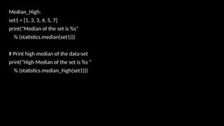 Median_High:
set1 = [1, 3, 3, 4, 5, 7]
print("Median of the set is %s"
% (statistics.median(set1)))
# Print high median of the data-set
print("High Median of the set is %s "
% (statistics.median_high(set1)))
 