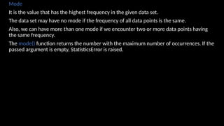 Mode
It is the value that has the highest frequency in the given data set.
The data set may have no mode if the frequency of all data points is the same.
Also, we can have more than one mode if we encounter two or more data points having
the same frequency.
The mode() function returns the number with the maximum number of occurrences. If the
passed argument is empty, StatisticsError is raised.
 