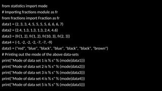 from statistics import mode
# Importing fractions module as fr
from fractions import Fraction as fr
data1 = (2, 3, 3, 4, 5, 5, 5, 5, 6, 6, 6, 7)
data2 = (2.4, 1.3, 1.3, 1.3, 2.4, 4.6)
data3 = (fr(1, 2), fr(1, 2), fr(10, 3), fr(2, 3))
data4 = (-1, -2, -2, -2, -7, -7, -9)
data5 = ("red", "blue", "black", "blue", "black", "black", "brown")
# Printing out the mode of the above data-sets
print("Mode of data set 1 is % s" % (mode(data1)))
print("Mode of data set 2 is % s" % (mode(data2)))
print("Mode of data set 3 is % s" % (mode(data3)))
print("Mode of data set 4 is % s" % (mode(data4)))
print("Mode of data set 5 is % s" % (mode(data5)))
 